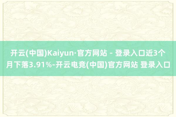 开云(中国)Kaiyun·官方网站 - 登录入口近3个月下落3.91%-开云电竞(中国)官方网站 登录入口