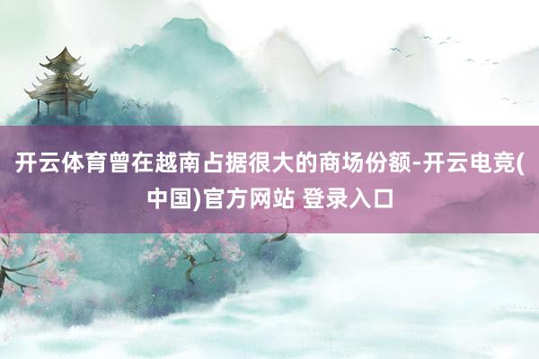 开云体育曾在越南占据很大的商场份额-开云电竞(中国)官方网站 登录入口