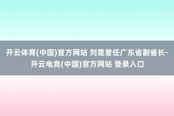 开云体育(中国)官方网站 刘昆曾任广东省副省长-开云电竞(中国)官方网站 登录入口