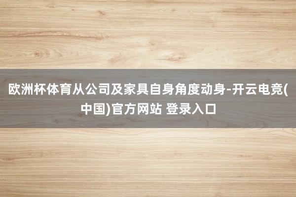 欧洲杯体育从公司及家具自身角度动身-开云电竞(中国)官方网站 登录入口