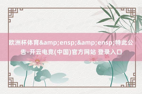 欧洲杯体育&ensp;&ensp;特此公告-开云电竞(中国)官方网站 登录入口