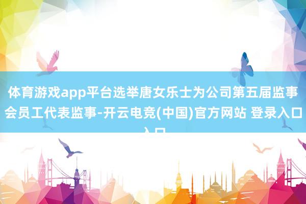 体育游戏app平台选举唐女乐士为公司第五届监事会员工代表监事-开云电竞(中国)官方网站 登录入口