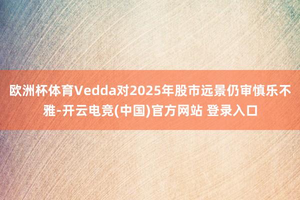欧洲杯体育Vedda对2025年股市远景仍审慎乐不雅-开云电竞(中国)官方网站 登录入口