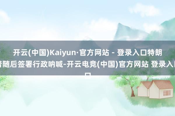 开云(中国)Kaiyun·官方网站 - 登录入口特朗普随后签署行政呐喊-开云电竞(中国)官方网站 登录入口