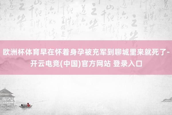 欧洲杯体育早在怀着身孕被充军到聊城里来就死了-开云电竞(中国)官方网站 登录入口