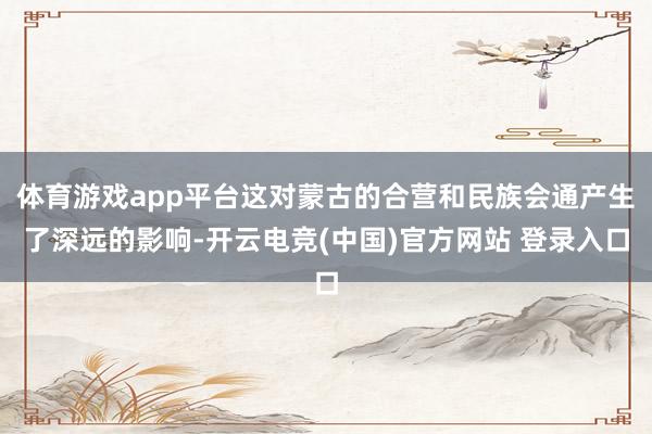 体育游戏app平台这对蒙古的合营和民族会通产生了深远的影响-开云电竞(中国)官方网站 登录入口