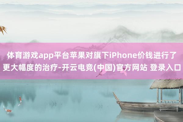 体育游戏app平台苹果对旗下iPhone价钱进行了更大幅度的治疗-开云电竞(中国)官方网站 登录入口