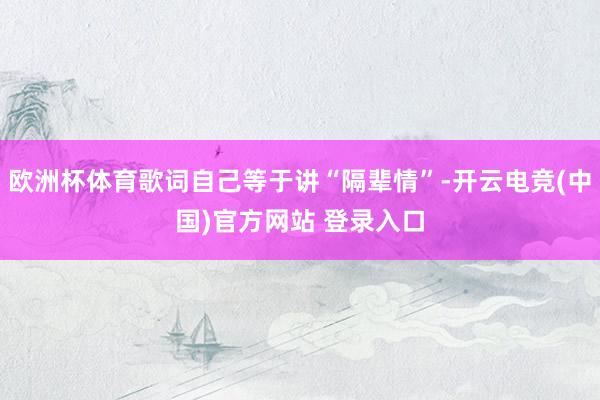 欧洲杯体育歌词自己等于讲“隔辈情”-开云电竞(中国)官方网站 登录入口