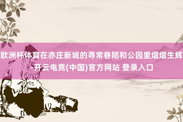 欧洲杯体育在亦庄新城的寻常巷陌和公园里熠熠生辉-开云电竞(中国)官方网站 登录入口