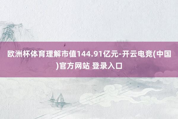 欧洲杯体育理解市值144.91亿元-开云电竞(中国)官方网站 登录入口