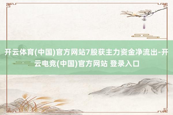 开云体育(中国)官方网站7股获主力资金净流出-开云电竞(中国)官方网站 登录入口