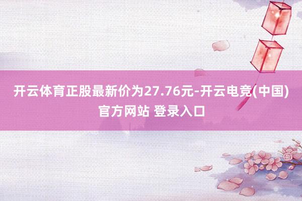 开云体育正股最新价为27.76元-开云电竞(中国)官方网站 登录入口