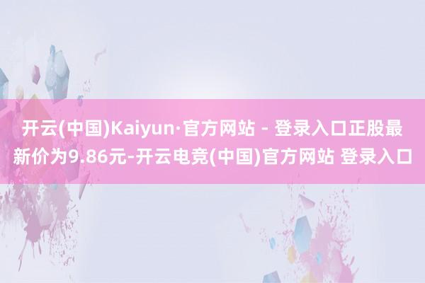 开云(中国)Kaiyun·官方网站 - 登录入口正股最新价为9.86元-开云电竞(中国)官方网站 登录入口