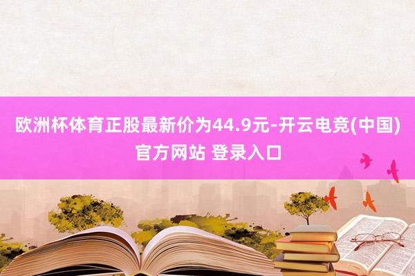 欧洲杯体育正股最新价为44.9元-开云电竞(中国)官方网站 登录入口