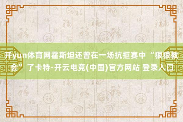 开yun体育网霍斯坦还曾在一场抗拒赛中 “狠狠教会” 了卡特-开云电竞(中国)官方网站 登录入口