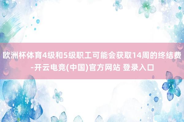 欧洲杯体育4级和5级职工可能会获取14周的终结费-开云电竞(中国)官方网站 登录入口