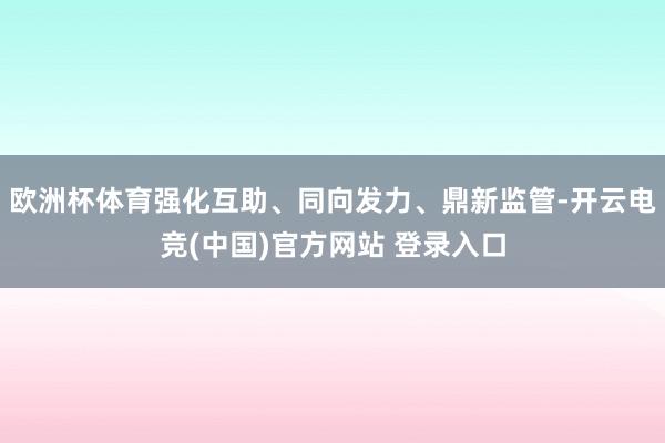 欧洲杯体育强化互助、同向发力、鼎新监管-开云电竞(中国)官方网站 登录入口