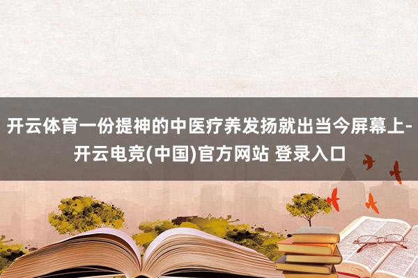开云体育一份提神的中医疗养发扬就出当今屏幕上-开云电竞(中国)官方网站 登录入口