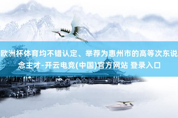 欧洲杯体育均不错认定、举荐为惠州市的高等次东说念主才-开云电竞(中国)官方网站 登录入口