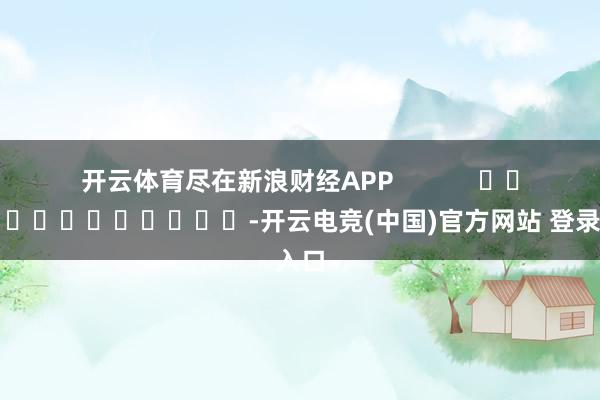 开云体育尽在新浪财经APP            													-开云电竞(中国)官方网站 登录入口