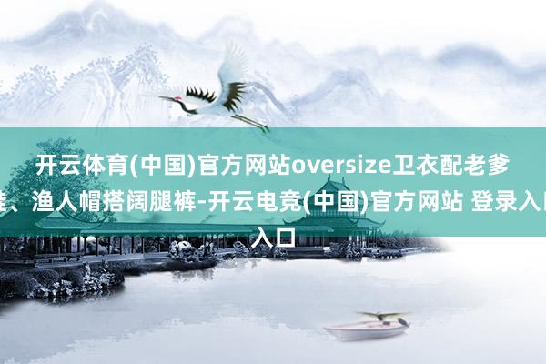 开云体育(中国)官方网站oversize卫衣配老爹鞋、渔人帽搭阔腿裤-开云电竞(中国)官方网站 登录入口