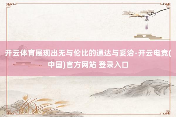 开云体育展现出无与伦比的通达与妥洽-开云电竞(中国)官方网站 登录入口
