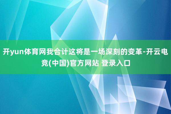 开yun体育网我合计这将是一场深刻的变革-开云电竞(中国)官方网站 登录入口