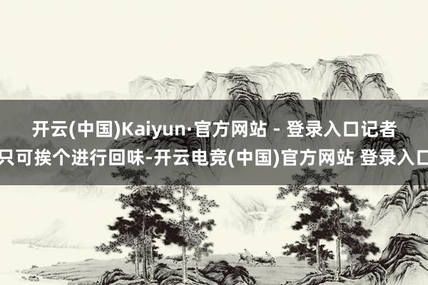开云(中国)Kaiyun·官方网站 - 登录入口记者只可挨个进行回味-开云电竞(中国)官方网站 登录入口
