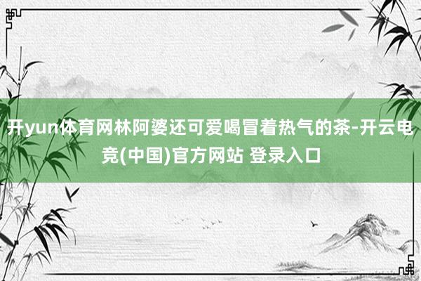 开yun体育网林阿婆还可爱喝冒着热气的茶-开云电竞(中国)官方网站 登录入口