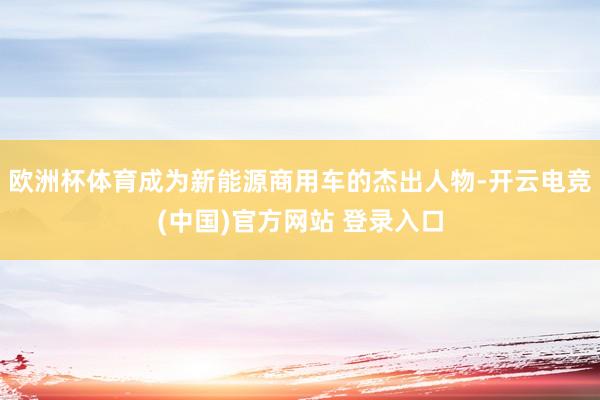 欧洲杯体育成为新能源商用车的杰出人物-开云电竞(中国)官方网站 登录入口