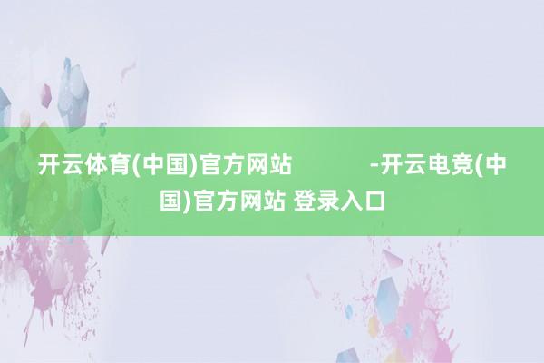 开云体育(中国)官方网站 -开云电竞(中国)官方网站 登录入口