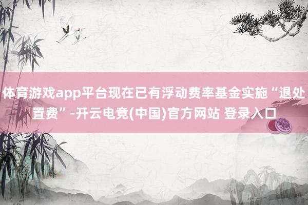 体育游戏app平台现在已有浮动费率基金实施“退处置费”-开云电竞(中国)官方网站 登录入口
