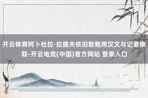 开云体育阿卜杜拉·拉提夫依旧勤勉用汉文与记者换取-开云电竞(中国)官方网站 登录入口