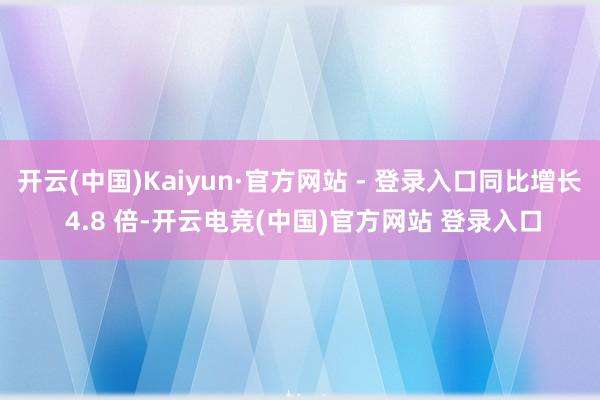 开云(中国)Kaiyun·官方网站 - 登录入口同比增长 4.8 倍-开云电竞(中国)官方网站 登录入口