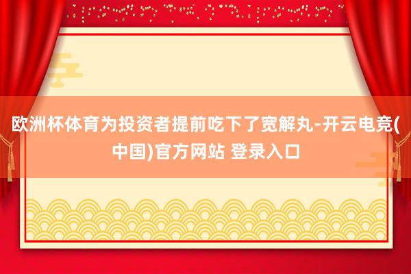 欧洲杯体育为投资者提前吃下了宽解丸-开云电竞(中国)官方网站 登录入口