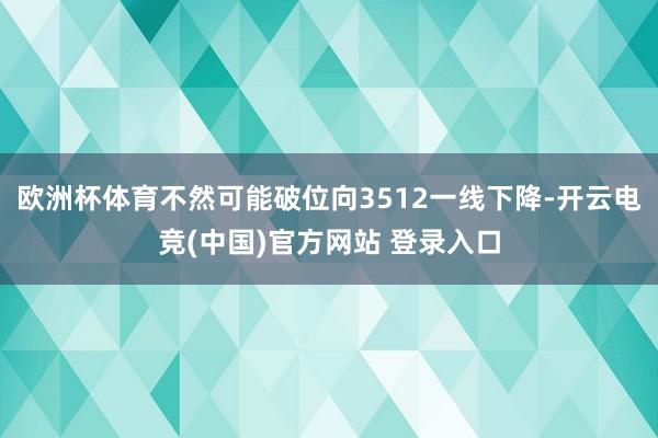 欧洲杯体育不然可能破位向3512一线下降-开云电竞(中国)官方网站 登录入口