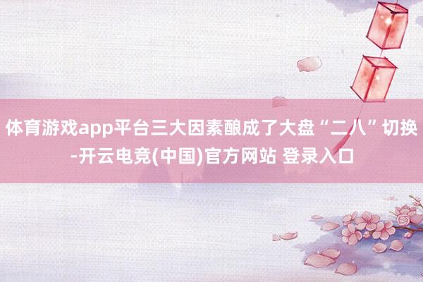 体育游戏app平台三大因素酿成了大盘“二八”切换-开云电竞(中国)官方网站 登录入口