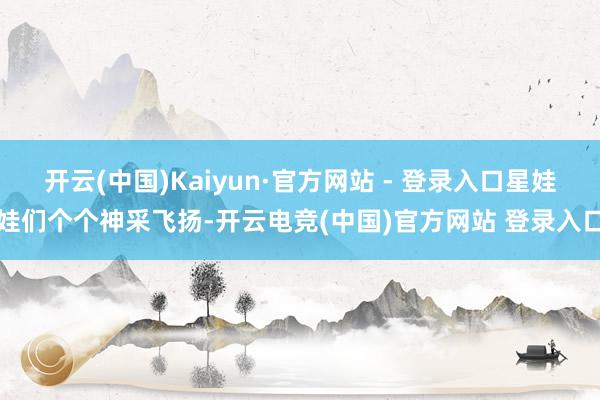 开云(中国)Kaiyun·官方网站 - 登录入口星娃娃们个个神采飞扬-开云电竞(中国)官方网站 登录入口