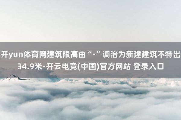 开yun体育网建筑限高由“-”调治为新建建筑不特出34.9米-开云电竞(中国)官方网站 登录入口