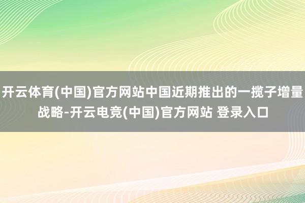 开云体育(中国)官方网站中国近期推出的一揽子增量战略-开云电竞(中国)官方网站 登录入口