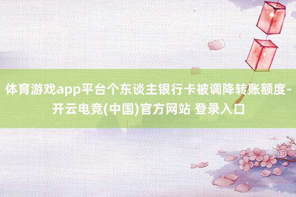 体育游戏app平台个东谈主银行卡被调降转账额度-开云电竞(中国)官方网站 登录入口