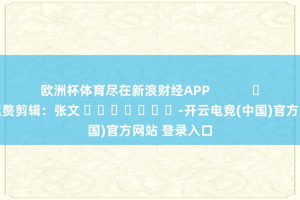 欧洲杯体育尽在新浪财经APP            						累赘剪辑：张文 							-开云电竞(中国)官方网站 登录入口