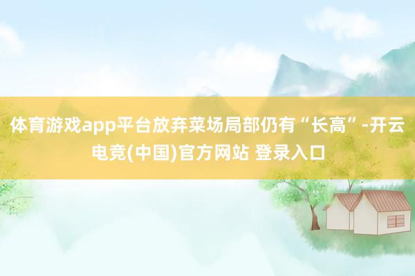体育游戏app平台放弃菜场局部仍有“长高”-开云电竞(中国)官方网站 登录入口