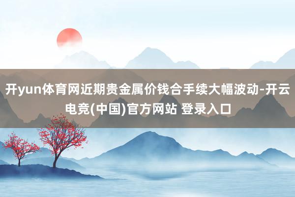 开yun体育网近期贵金属价钱合手续大幅波动-开云电竞(中国)官方网站 登录入口