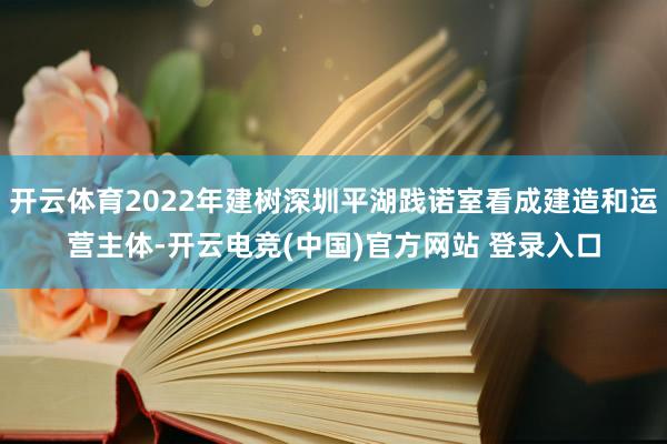 开云体育2022年建树深圳平湖践诺室看成建造和运营主体-开云电竞(中国)官方网站 登录入口