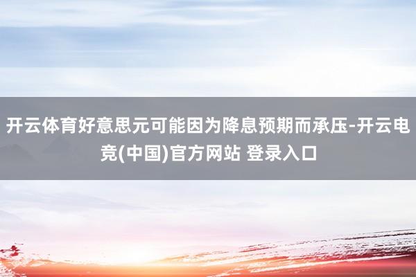 开云体育好意思元可能因为降息预期而承压-开云电竞(中国)官方网站 登录入口