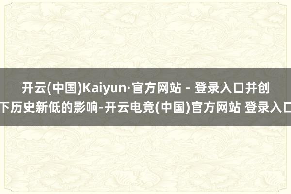 开云(中国)Kaiyun·官方网站 - 登录入口并创下历史新低的影响-开云电竞(中国)官方网站 登录入口