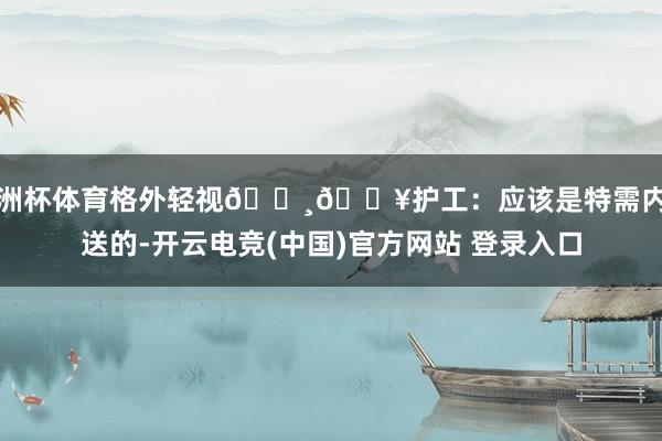 欧洲杯体育格外轻视🔸🏥护工：应该是特需内部送的-开云电竞(中国)官方网站 登录入口