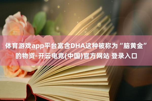 体育游戏app平台富含DHA这种被称为“脑黄金”的物资-开云电竞(中国)官方网站 登录入口