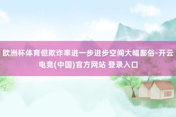 欧洲杯体育但欺诈率进一步进步空间大幅鄙俗-开云电竞(中国)官方网站 登录入口